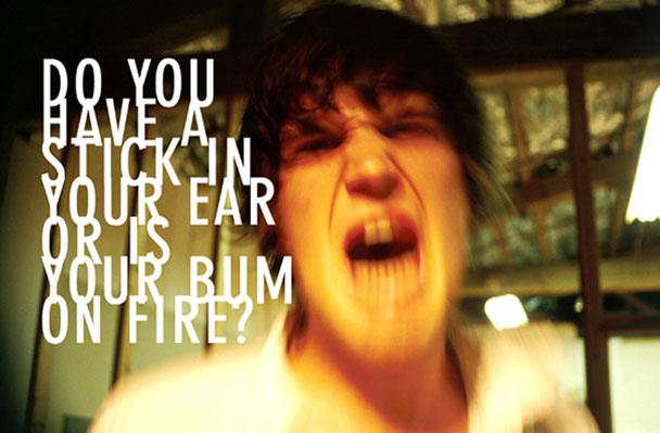 Do you have a stick in your ear or is your bum on fire?