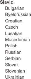 Slavic
    Bulgarian    Byelorussian    Croatian    Czech    Lusatian    Macedonian    Polish    Russian    Serbian    Slovak    Slovenian    Ukrainian







