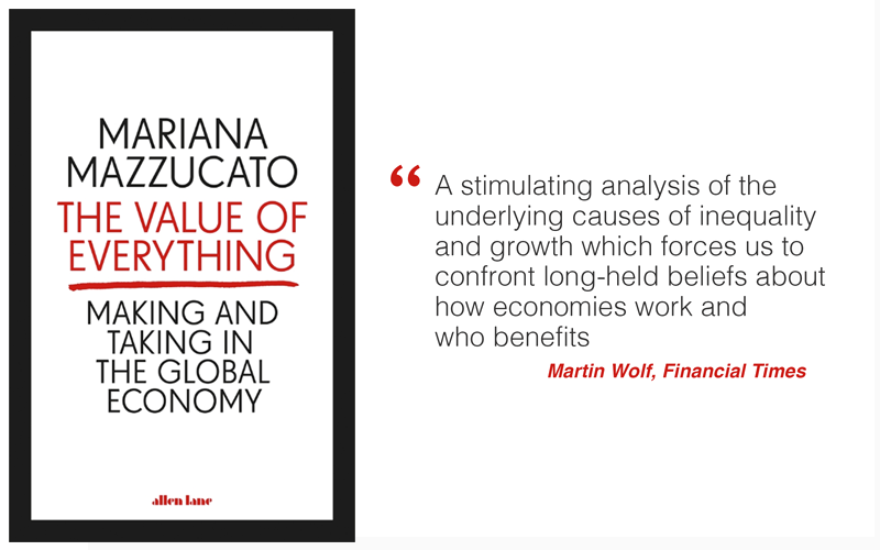 The Value of Everything by Mariana Mazzucato: "A stimulating analysis of the underlying causes of inequality and growth which forces us to confront long-held beliefs about how economies work and  who benefits" - Martin Wolf, Financial Times