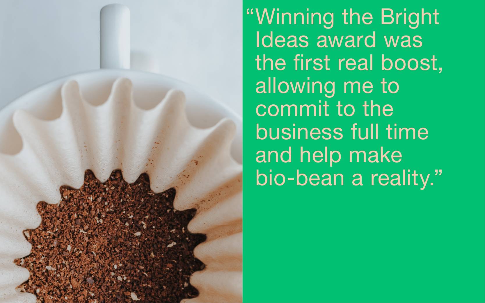 “Winning the Bright Ideas award was the first real boost, allowing me to commit to the business full time and help make bio-bean a reality.”