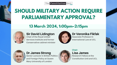 The Constitution Unit. Should military action require parliamentary approval? 13 March 2024, 1:00pm–2:15pm. Sir David Lidington. Dr Veronika Fikfak. Dr James Strong. Chair: Lisa James.