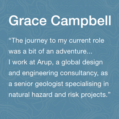 Grace Cambell Alumni: The journey to my current role was a bit of an adventure. I work at Arup, a global design and engineering consultancy, as a senior geologist specialising in natural hazard and risk projects.