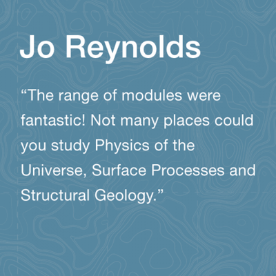 Jo Reynolds Alumni:The range of modules were fantastic! Not many places could you study Physics of the Universe, Surface Processes and Structural Geology.