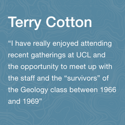 Terry Cotton Alumni:  I have really enjoyed attending recent gatherings at UCL and the opportunity to meet up with the staff and the “survivors” of the Geology class between 1966 and 1969