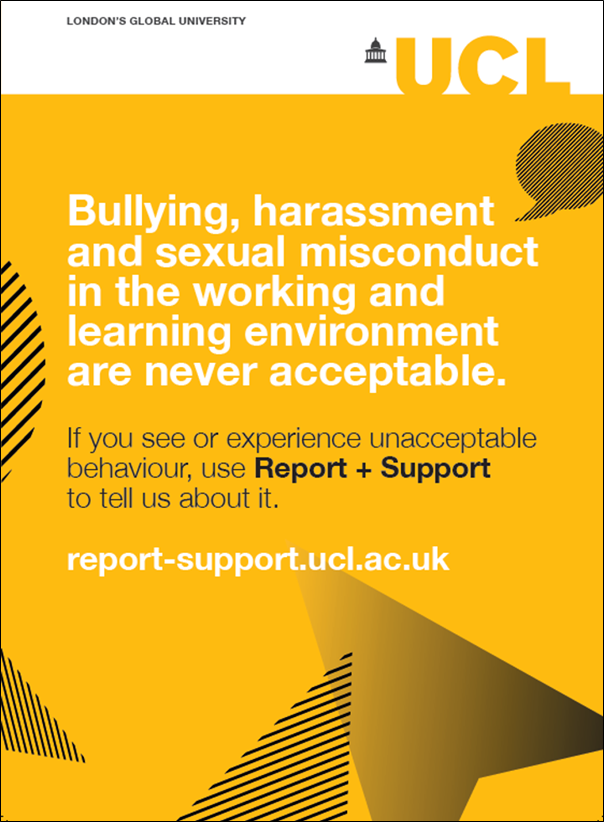 poster text - bullying, harassment and sexual misconduct in the working and learning environment are never acceptable. if you see or experience unacceptable behaviour use report and support to tell us about it. report-support.ucl.ac.uk