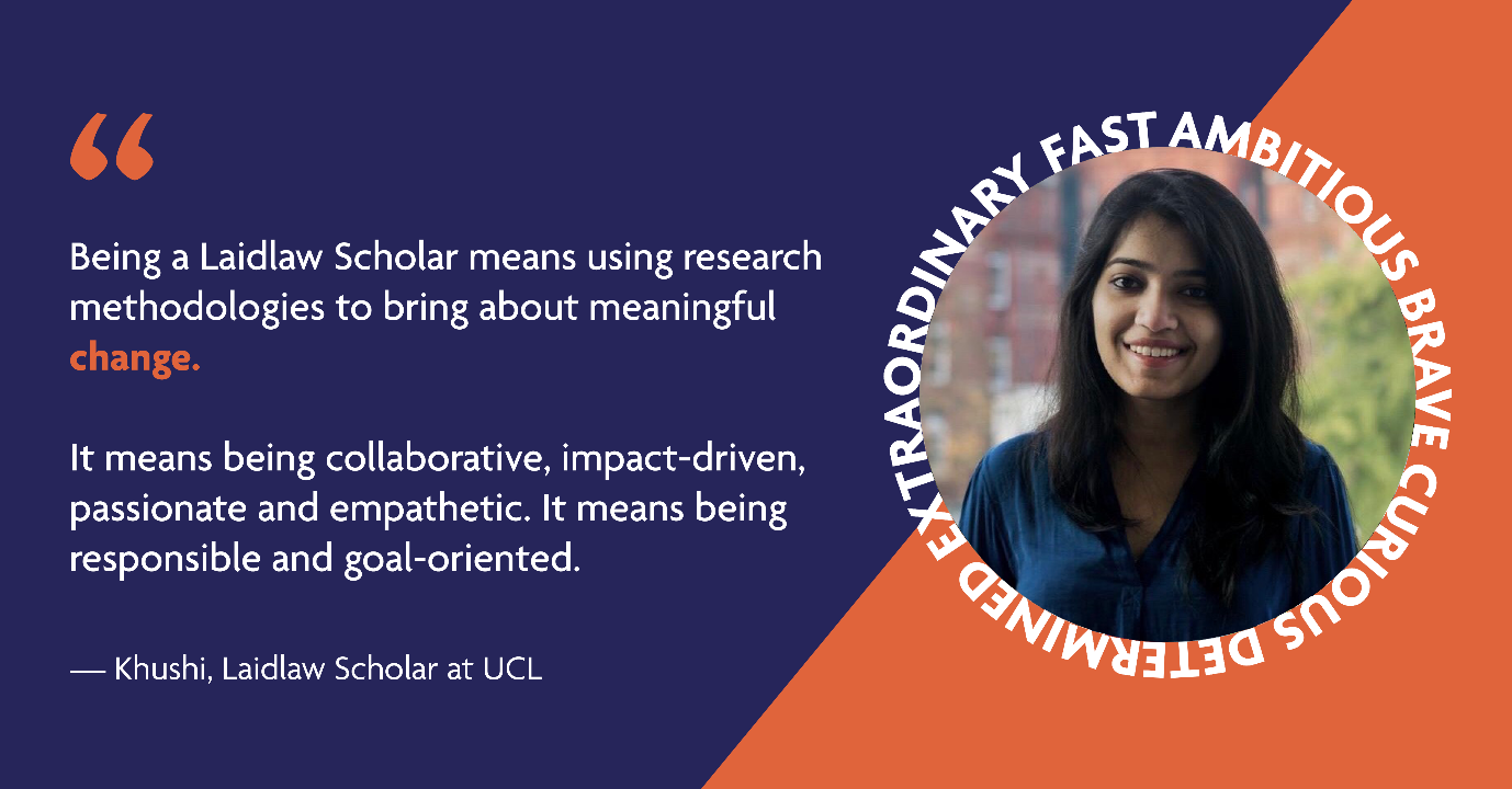 Khushi, Laidlaw Scholar at UCL: Being a Laidlaw Scholar means using research methodologies to bring about meaningful change. It means being collaborative, impact-driven, passionate and empathetic. It means being responsible and goal-oriented.