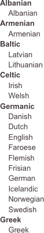 Albanian
    AlbanianArmenian    Armenian
Baltic
    Latvian
    LithuanianCeltic
    Irish
    Welsh
Germanic
    Danish    Dutch    English    Faroese    Flemish    Frisian    German    Icelandic    Norwegian    Swedish
Greek    Greek